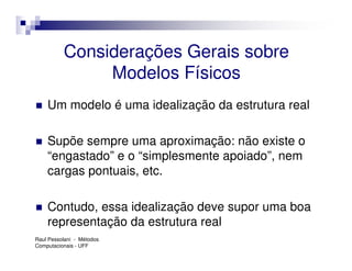Considerações Gerais sobre
               Modelos Físicos
    Um modelo é uma idealização da estrutura real

    Supõe sempre uma aproximação: não existe o
    “engastado” e o “simplesmente apoiado”, nem
    cargas pontuais, etc.

    Contudo, essa idealização deve supor uma boa
    representação da estrutura real
Raul Pessolani - Métodos
Computacionais - UFF
 