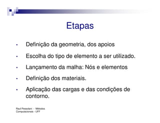 Etapas
•       Definição da geometria, dos apoios

•       Escolha do tipo de elemento a ser utilizado.
•       Lançamento da malha: Nós e elementos
•       Definição dos materiais.
•       Aplicação das cargas e das condições de
        contorno.

Raul Pessolani - Métodos
Computacionais - UFF
 