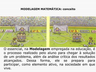 MODELAGEM MATEMÁTICA: conceito
O essencial, na Modelagem empregada na educação, é
o processo realizado pelo aluno para chegar à solução
de um problema, além da análise crítica dos resultados
alcançados. Dessa forma, ele se prepara para
participar, como elemento ativo, na sociedade em que
vive.
 