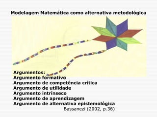 Modelagem Matemática como alternativa metodológica
Argumentos:
Argumento formativo
Argumento de competência crítica
Argumento de utilidade
Argumento intrínseco
Argumento de aprendizagem
Argumento de alternativa epistemológica
Bassanezi (2002, p.36)
 