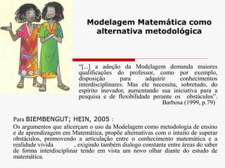 Modelagem Matemática como
alternativa metodológica
Para BIEMBENGUT; HEIN, 2005 :
Os argumentos que alicerçam o uso da Modelagem como metodologia de ensino
e de aprendizagem em Matemática, propõe alternativas com o intuito de superar
obstáculos, promovendo a articulação entre o conhecimento matemática e a
realidade vivida , exigindo também dialogo constante entre áreas do saber
de forma interdisciplinar tendo em vista um novo olhar diante do estudo de
matemática.
“[...] a adoção da Modelagem demanda maiores
qualificações do professor, como por exemplo,
disposição para adquirir conhecimentos
interdisciplinares. Mas ele necessita, sobretudo, do
espírito inovador, aumentando sua iniciativa para a
pesquisa e de flexibilidade perante os obstáculos”.
Barbosa (1999, p.79)
 