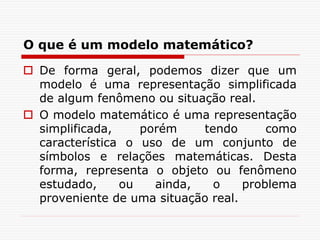 O que é um modelo matemático?
 De forma geral, podemos dizer que um
modelo é uma representação simplificada
de algum fenômeno ou situação real.
 O modelo matemático é uma representação
simplificada, porém tendo como
característica o uso de um conjunto de
símbolos e relações matemáticas. Desta
forma, representa o objeto ou fenômeno
estudado, ou ainda, o problema
proveniente de uma situação real.
 