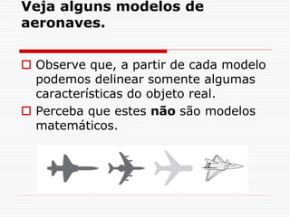 Veja alguns modelos de
aeronaves.
 Observe que, a partir de cada modelo
podemos delinear somente algumas
características do objeto real.
 Perceba que estes não são modelos
matemáticos.
 
