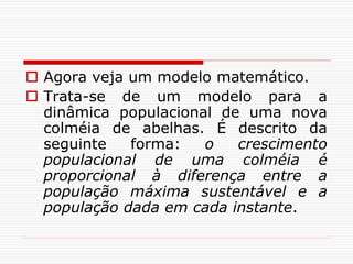  Agora veja um modelo matemático.
 Trata-se de um modelo para a
dinâmica populacional de uma nova
colméia de abelhas. É descrito da
seguinte forma: o crescimento
populacional de uma colméia é
proporcional à diferença entre a
população máxima sustentável e a
população dada em cada instante.
 