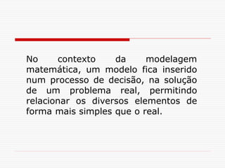 No contexto da modelagem
matemática, um modelo fica inserido
num processo de decisão, na solução
de um problema real, permitindo
relacionar os diversos elementos de
forma mais simples que o real.
 