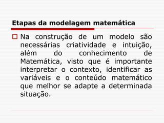 Etapas da modelagem matemática
 Na construção de um modelo são
necessárias criatividade e intuição,
além do conhecimento de
Matemática, visto que é importante
interpretar o contexto, identificar as
variáveis e o conteúdo matemático
que melhor se adapte a determinada
situação.
 