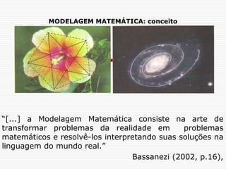 MODELAGEM MATEMÁTICA: conceito
“[...] a Modelagem Matemática consiste na arte de
transformar problemas da realidade em problemas
matemáticos e resolvê-los interpretando suas soluções na
linguagem do mundo real.”
Bassanezi (2002, p.16),
 