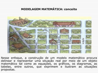MODELAGEM MATEMÁTICA: conceito
Nesse enfoque, a construção de um modelo matemático procura
delinear e representar uma situação real por meio de um objeto
matemático tal como as equações, os gráficos, os diagramas, as
tabelas, entre outros, que exprimem e ilustram as situações
propostas.
 