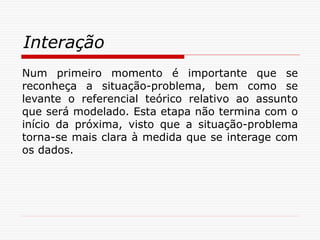 Interação
Num primeiro momento é importante que se
reconheça a situação-problema, bem como se
levante o referencial teórico relativo ao assunto
que será modelado. Esta etapa não termina com o
início da próxima, visto que a situação-problema
torna-se mais clara à medida que se interage com
os dados.
 