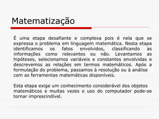 Matematização
É uma etapa desafiante e complexa pois é nela que se
expressa o problema em linguagem matemática. Nesta etapa
identificamos os fatos envolvidos, classificando as
informações como relevantes ou não. Levantamos as
hipóteses, selecionamos variáveis e constantes envolvidas e
descrevemos as relações em termos matemáticos. Após a
formulação do problema, passamos à resolução ou à análise
com as ferramentas matemáticas disponíveis.
Esta etapa exige um conhecimento considerável dos objetos
matemáticos e muitas vezes o uso do computador pode-se
tornar imprescindível.
 