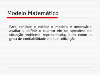 Modelo Matemático
Para concluir e validar o modelo é necessário
avaliar e definir o quanto ele se aproxima da
situação-problema representada, bem como o
grau de confiabilidade de sua utilização.
 