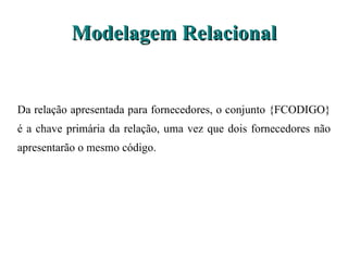 Modelagem Relacional Da relação apresentada para fornecedores, o conjunto {FCODIGO} é a chave primária da relação, uma vez que dois fornecedores não apresentarão o mesmo código.  