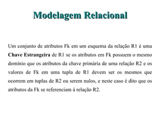 Modelagem Relacional Um conjunto de atributos Fk em um esquema da relação R1 é uma  Chave Estrangeira  de  R1 se os atributos em Fk possuem o mesmo domínio que os atributos da chave primária de uma relação R2 e os valores de Fk em uma tupla de R1 devem ser os mesmos que ocorrem em tuplas de R2 ou serem nulos, e neste caso é dito que os atributos da Fk se referenciam à relação R2. 