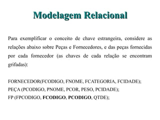 Modelagem Relacional Para exemplificar o conceito de chave estrangeira, considere as relações abaixo sobre Peças e Fornecedores, e das peças fornecidas por cada fornecedor (as chaves de cada relação se encontram grifadas): FORNECEDOR(FCODIGO, FNOME, FCATEGORIA, FCIDADE); PEÇA (PCODIGO, PNOME, PCOR, PESO, PCIDADE); FP (FPCODIGO,  FCODIGO ,  PCODIGO , QTDE); 