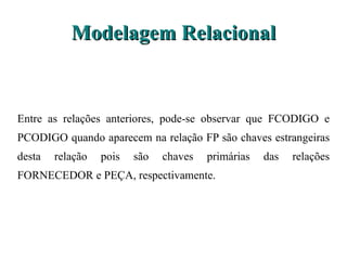 Modelagem Relacional Entre as relações anteriores, pode-se observar que FCODIGO e PCODIGO quando aparecem na relação FP são chaves estrangeiras desta relação pois são chaves primárias das relações FORNECEDOR e PEÇA, respectivamente. 
