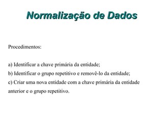 Normalização de Dados O Processo de normalização aplica uma série de regras sobre as tabelas de um banco de dados, para verificar se estas estão corretamente projetadas. Embora existam cinco formas normais (ou regras de normalização), na prática usamos um conjunto de três Formas Normais. Vejamos as três primeiras formas normais do processo de normalização de dados. 