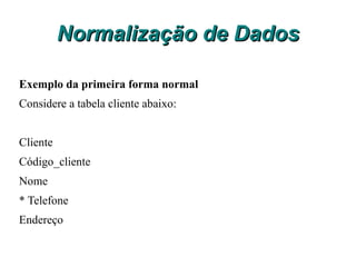 Normalização de Dados Primeira Forma Normal 1FN Uma relação estará na Primeira forma normal 1FN, se e somente se todos os domínios básicos contiverem somente valores atômicos (não contiver grupos repetitivos). Em outras palavras podemos definir que a primeira forma normal não admite repetições ou campos que tenha mais que um valor. 