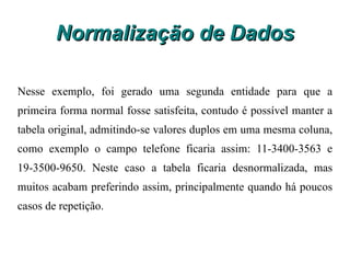 Normalização de Dados Mesmo com o ajuste acima, a tabela ainda não está na primeira forma normal, pois há clientes com mais de um telefone e os valores estão em uma mesma célula. Para normalizar será necessário criar uma nova tabela para armazenar os números dos telefones e o campo-chave da tabela cliente. Veja o resultado a seguir: 