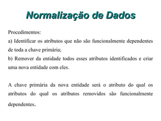 Normalização de Dados Nesse exemplo, foi gerado uma segunda entidade para que a primeira forma normal fosse satisfeita, contudo é possível manter a tabela original, admitindo-se valores duplos em uma mesma coluna, como exemplo o campo telefone ficaria assim: 11-3400-3563 e 19-3500-9650. Neste caso a tabela ficaria desnormalizada, mas muitos acabam preferindo assim, principalmente quando há poucos casos de repetição. 
