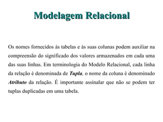 Modelagem Relacional Os nomes fornecidos às tabelas e às suas colunas podem auxiliar na compreensão do significado dos valores armazenados em cada uma das suas linhas. Em terminologia do Modelo Relacional, cada linha da relação é  denominada de  Tupla ,  o nome da coluna é denominado  Atributo  da relação. É importante assinalar que não se podem ter tuplas duplicadas em uma tabela. 