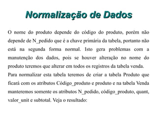 Normalização de Dados Exemplo de segunda forma normal Considere a tabela vendas abaixo: Vendas  N_pedido  Código_produto  Produto  Quant  Valor_unit  Subtotal 