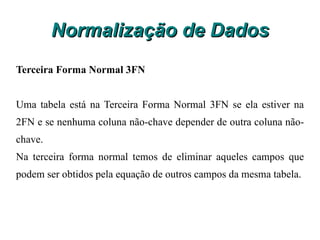Normalização de Dados O nome do produto depende do código do produto, porém não depende de N_pedido que é a chave primária da tabela, portanto não está na segunda forma normal. Isto gera problemas com a manutenção dos dados, pois se houver alteração no nome do produto teremos que alterar em todos os registros da tabela venda. Para normalizar esta tabela teremos de criar a tabela Produto que ficará com os atributos Código_produto e produto e na tabela Venda manteremos somente os atributos N_pedido, código_produto, quant, valor_unit e subtotal. Veja o resultado: 