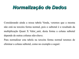 Normalização de Dados Procedimentos: a) Identificar todos os atributos que são funcionalmente dependentes de outros atributos não chave; b) Removê-los. A chave primária da nova entidade será o atributo do qual os atributos removidos são funcionalmente dependentes. 
