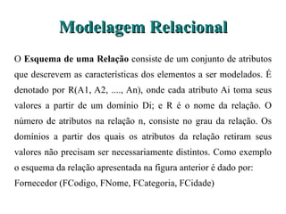 Modelagem Relacional O  Esquema de uma Relação  consiste de um conjunto de atributos que descrevem as  características dos elementos a ser modelados. É denotado por R(A1, A2, ...., An), onde cada atributo Ai toma seus valores a partir de um domínio Di; e R é o nome da relação. O número de atributos na relação n, consiste no grau da relação. Os domínios a partir dos quais os atributos da relação retiram seus valores não precisam ser necessariamente distintos. Como exemplo o esquema da relação apresentada na figura anterior é dado por: Fornecedor (FCodigo, FNome, FCategoria, FCidade) 