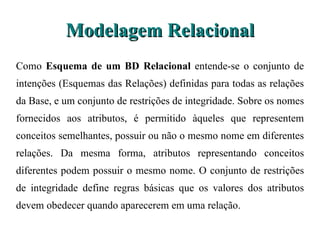Modelagem Relacional Como  Esquema de um BD Relacional  entende-se o conjunto de intenções (Esquemas  das Relações) definidas para todas as relações da Base, e um conjunto de restrições de integridade. Sobre os nomes fornecidos aos atributos, é permitido àqueles que representem conceitos semelhantes, possuir ou não o mesmo nome em diferentes relações. Da mesma forma, atributos representando conceitos diferentes podem possuir o mesmo nome. O conjunto de restrições de integridade define regras básicas que os valores dos atributos devem obedecer quando aparecerem em uma relação. 