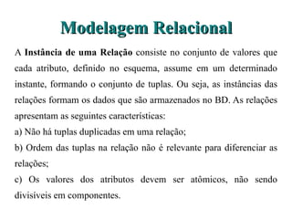 Modelagem Relacional A  Instância de uma Relação  consiste no conjunto de valores que cada atributo, definido  no esquema, assume em um determinado instante, formando o conjunto de tuplas. Ou seja, as  instâncias das relações formam os dados que são armazenados no BD. As relações apresentam as  seguintes características: a) Não há tuplas duplicadas em uma relação; b) Ordem das tuplas na relação não é relevante para diferenciar as relações; c) Os valores dos atributos devem ser atômicos, não sendo divisíveis em componentes. 