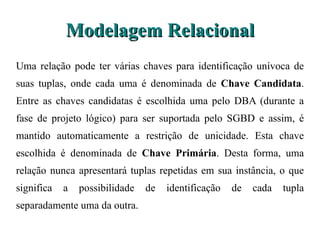 Modelagem Relacional Uma relação pode ter várias chaves para identificação unívoca de suas  tuplas, onde cada uma é denominada de  Chave Candidata . Entre as chaves  candidatas é escolhida uma pelo DBA (durante a fase de projeto lógico) para ser suportada pelo SGBD e assim, é mantido automaticamente a restrição de  unicidade. Esta chave escolhida é denominada de  Chave Primária . Desta forma,  uma relação nunca apresentará tuplas repetidas em sua instância, o que significa a possibilidade de identificação de cada tupla separadamente uma da outra. 