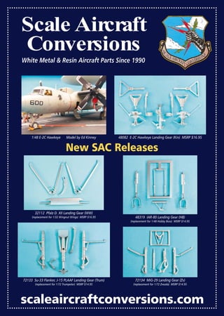 scaleaircraftconversions.com
Scale Aircraft
Conversions
White Metal & Resin Aircraft Parts Since 1990
48082 E-2C Hawkeye Landing Gear (Kin) MSRP $16.95
32112 Pfalz D. XII Landing Gear (WW)
(replacement for 1/32 Wingnut Wings) MSRP $16.95 48319 IAR-80 Landing Gear (HB)
(replacement for 1/48 Hobby Boss) MSRP $14.95
72133 Su-33 Flanker, J-15 PLAAF Landing Gear (Trum)
(replacement for 1/72 Trumpeter) MSRP $14.95
72134 MiG-29 Landing Gear (Zv)
(replacement for 1/72 Zvezda) MSRP $14.95
1/48 E-2C Hawkeye Model by Ed Kinney
New SAC Releases
Mastered-Ads-AM-0117_15-Ads-AM-0707.qxd 11/12/2016 15:09 Page 11
 