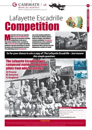 CASEMATECOMPETITION
11
M
odel Aircraft has got together
with Casemate Publishing to
bring you an exclusive monthly
competition to win one of
their latest military titles. Founded in
2007, Casemate UK is a major specialist
publisher and book distributor in the UK,
European and Commonwealth markets.
The publishing arm of Casemate is
one of the leading publishers
in the fields of military history,
defence studies, and military
science worldwide. Casemate’s
publishing list covers subjects
as diverse as Roman History,
Napoleonic Wars and the Iraq and
Afghanistan conflicts of today.
So for your chance to win a copy of: The Lafayette Escadrille – Just answer
this simple question:
The Lafayette Escadrille was
composed mainly of volunteer
pilots from which country?
A) France
B) America
C) England
Lafayette Escadrille
Competition
Model Aircraft/Casemate Lafayette Competition
Media House, 21 Kingsway,
Bedford, MK42 9BJ
Or email:
clare@sampublications.com
Send your entries to...
Competition Rules
Employees/volunteers working for SAM Publications Ltd, Casemate Publishing and associated companies or their families are not permitted to enter. Entries are limited to one per per-
son/household. No correspondence will be entered into. The judges’decision is final. Winners’names will be published in a future edition of Scale Military Modeller International.
All entries must reach Media House by 27th January 2017, when the prize draw will take place.
11-Casemate-Comp-MA-0117.indd 11 11/12/2016 15:16
 