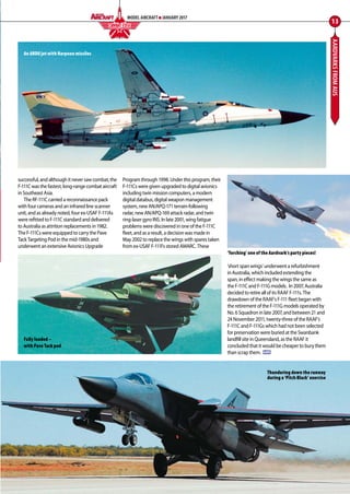 AARDVARKSFROMAUS
successful, and although it never saw combat, the
F-111C was the fastest, long-range combat aircraft
in Southeast Asia.
The RF-111C carried a reconnaissance pack
with four cameras and an infrared line scanner
unit, and as already noted, four ex-USAF F-111As
were refitted to F-111C standard and delivered
to Australia as attrition replacements in 1982.
The F-111Cs were equipped to carry the Pave
Tack Targeting Pod in the mid-1980s and
underwent an extensive Avionics Upgrade
Program through 1998. Under this program, their
F-111Cs were given upgraded to digital avionics
including twin mission computers, a modern
digital databus, digital weapon management
system, new AN/APQ-171 terrain-following
radar, new AN/APQ-169 attack radar, and twin
ring-laser gyro INS. In late 2001, wing fatigue
problems were discovered in one of the F-111C
fleet, and as a result, a decision was made in
May 2002 to replace the wings with spares taken
from ex-USAF F-111Fs stored AMARC. These
‘short span wings’ underwent a refurbishment
in Australia, which included extending the
span, in effect making the wings the same as
the F-111C and F-111G models. In 2007, Australia
decided to retire all of its RAAF F-111s. The
drawdown of the RAAF’s F-111 fleet began with
the retirement of the F-111G models operated by
No. 6 Squadron in late 2007, and between 21 and
24 November 2011, twenty-three of the RAAF’s
F-111C and F-111Gs which had not been selected
for preservation were buried at the Swanbank
landfill site in Queensland, as the RAAF it
concluded that it would be cheaper to bury them
than scrap them. MA
13
MODEL AIRCRAFT JANUARY 2017
‘Torching’ one of the Aardvark’s party pieces!
Thundering down the runway
during a ‘Pitch Black’ exercise
An ARDU jet with Harpoon missiles
Fully loaded –
with Pave Tack pod
COMBAT EDGEF I G H T I N G C O L O U R S
12-17-Combat-Edge-Aardvarks-MA-0117.indd 13 11/12/2016 15:16
 