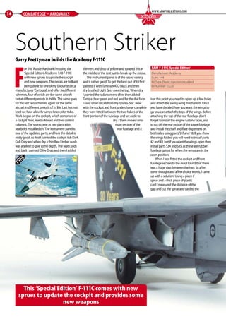 Garry Prettyman builds the Academy F-111C
F
or this ‘Aussie-Aardvark I’m using the
‘Special Edition’ Academy 1:48 F-111C
with new sprues to update the cockpit
and new weapons. The decals are brilliant
being done by one of my favourite decal
manufactures ‘Cartograf, and offer six different
schemes, four of which are the same aircraft
but at different periods in its life. The same goes
for the last two schemes, again for the same
aircraft in different periods of its life. Last but not
least we have a lovely turned brass pitot tube.
Work began on the cockpit, which comprises of
a cockpit floor, rear bulkhead and two control
columns. The seats come as two parts with
seatbelts moulded on. The instrument panel is
one of the updated parts, and here the detail is
really good, so first I painted the cockpit tub Dark
Gull Grey and when dry a thin Raw Umber wash
was applied to give some depth. The seats pads
and back I painted Olive Drab and then I added
thinners and drop of yellow and sprayed this in
the middle of the seat just to break up the colour.
The instrument panel is of the raised variety
and is rather good. To get the best out of it I first
painted it with Tamiya NATO Black and then
dry brushed Light Grey over the top. When dry
I painted the radar screens silver then added
Tamiya clear green and red, and for the dial faces
I used small decals from my ‘spares-box’. Now
with the cockpit and front undercharge complete
they were fitted between the two halves of the
front portion of the fuselage and set aside to
dry. I them moved onto
main section of the
rear fuselage and it
is at this point you need to open up a few holes
and attach the swing-wing mechanism. Once
you have decided how you want the wings to
go you can attach the tops of the wings. Before
attaching the top of the rear fuselage don’t
forget to install the engine turbine faces, and
to cut off the rear potion of the lower fuselage
and install the chaff and flare dispensers on
both sides using parts S17 and 18. If you show
the wings folded you will need to install parts
42 and 43, but if you want the wings open then
install parts S34 and S35, as these are rubber
fuselage gators for when the wings are in the
open position.
 When I test fitted the cockpit and front
fuselage section to the rear, I found that there
was a huge step between the two. So after
some thought and a few choice words, I came
up with a solution. Using a piece if
sprue and a thick piece of plastic
card I measured the distance of the
gap and cut the sprue and card to the
14 COMBAT EDGE – AARDVARKS
WWW.SAMPUBLICATIONS.COM
COMBAT EDGEF I G H T I N G C O L O U R S
This ‘Special Edition’ F-111C comes with new
sprues to update the cockpit and provides some
new weapons
Manufacturer: Academy
Scale: 1:48
Kit Type: Plastic injection moulded
kit Number: 12220
RAAF F-111C‘Special Edition’
Southern Striker
12-17-Combat-Edge-Aardvarks-MA-0117.indd 14 11/12/2016 15:16
 