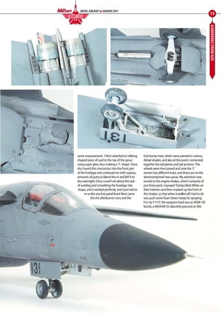 AARDVARKSFROMAUS
same measurement.  I then attached an oblong
shaped piece of card to the top of the sprue
using super glue, thus making a ‘T- shape’. Once
dry I eased this concoction into the front part
of the fuselage and continued on with copious
amounts of putty to blend this in and left it to
dry overnight. Once cured I set about the task
of sanding and smoothing the fuselage into
shape, and it worked perfectly, and I just had to
re-scribe any lost panel lines! Next came
the the afterburner cans and the
fuel dump mast, which were painted in various
Alclad shades, and also at this point I cemented
together the tail planes and tail sections. The
wheels were then joined and note the ‘C’
version has different hubs, and these are on the
aforementioned new sprue. My attention now
turned to the engine intakes, which comprise of
just three parts. I sprayed Tamiya Matt White on
their interiors and then masked up the front of
the intakes, so that when installed all I had to do
was push some foam down ready for spraying.
For my F-111C the weapons load was an AGM-142
bomb, a AN/ASW-55 data-link pod and an AN/
15
MODEL AIRCRAFT JANUARY 2017
COMBAT EDGEF I G H T I N G C O L O U R S
12-17-Combat-Edge-Aardvarks-MA-0117.indd 15 11/12/2016 15:16
 