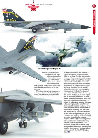 AARDVARKSFROMAUS
AVQ Pave Pack Targeting pod.
There are some other small
updates to add including
the KB-18 Strike camera,
and an AN/ANR-62
Compass Sail Antennae
is also included is the
AGM-130 bomb. These, and their sway-braces
were all suitably painted ready for the final
assembly.
 After a good clean up I was ready to paint,
and began with a coat of Vallejo Grey Acrylic
Primer, and left this to dry overnight. In later
life all the Australian F-111s were painted in a
FS36118 Gunship Grey, and again I turned to
Vallejo for this shade. The colour was applied in
thin coats and once complete I added a couple of
drops White and then sprayed this in a random
pattern onto the middle of the panels just to
break up the block colour. The tail was sprayed
with Xtracolour FS15044 Insignia Blue the nose
with Tamiya Matt Black. Once this was fully
dry two coats of Johnson’s ‘Klear’ was applied
in preparation for the decals. From the decal
options I chose F-111C A8-131 30th Anniversary,
2003 scheme. The decals, as you would expect
went on with no real problems, but use plenty
of water, as they are extremely thin. Whilst these
dried I fitted the undercarriage, and doors, the
airbrake, the tail hook, and finally the wheels, and
with everything dry another coat of Johnsons
‘Klear’ readied the model for weathering. As this
was an ‘anniversary’ aircraft, I decided not to go
overboard with weathering, and I used some
Flory Models Dark Dirt Wash. The final things to
do were to add the weapons and the nose pitot.
Academy have used their old kit and included
some rather nice updates, but that awful
moulding problem with the two fuselage halves
really caused me some headaches. However,
that’s one of the joys of modelling - if you
encounter a problem how you get over it, and
yes I would agree I should never have been there
in the first place! However, if you like a challenge
and a large aircraft – then the F-111C is a good
choice! MA
17
MODEL AIRCRAFT JANUARY 2017
COMBAT EDGEF I G H T I N G C O L O U R S
Two F-111Cs during exercise ‘Kangaroo ‘81’
12-17-Combat-Edge-Aardvarks-MA-0117.indd 17 11/12/2016 15:17
 