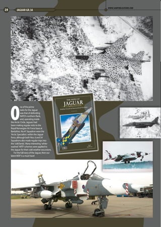 O
ne of the prime
tasks for the Jaguar
was that of defending
NATO’s northern flank,
and, operating inside
the Arctic Circle, Jaguars had
been making regular visits to the
Royal Norwegian Air Force base at
Bardufoss. No.41 Squadron were the
‘Arctic Specialists’ within the Jaguar
force, although both Nos. 6 and 54
Squadrons also made regular trips into
the ‘cold lands’. Many interesting ‘white-
washed’ ARTF schemes were applied to
the Jaguar for their cold weather excursions.
For the full story of the Jaguar, then our
latest MDF is a must have!
20 JAGUAR GR.3A
WWW.SAMPUBLICATIONS.COM
18-21-Arctic-Jaguar-MA-0117.indd 20 11/12/2016 15:17
 