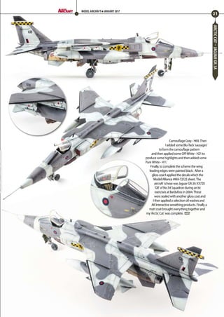 ARCTICCAT–JAGUARGR.3A
Camouflage Grey - H69. Then
I added some Blu-Tack ‘sausages’
to form the camouflage pattern
and then applied some Off-White - H21 to
produce some highlights and then added some
Pure White - H11.
Finally, to complete the scheme the wing
leading edges were painted black. After a
gloss coat I applied the decals which the
Model Alliance #MA-72122 sheet. The
aircraft I chose was Jaguar GR.3A XX720
‘GB’ of No.54 Squadron during arctic
exercises at Bardufoss in 2004. These
were sealed with another gloss coat and
I then applied a selection oil washes and
AK Interactive wreathing products. Finally a
matt coat brought everything together and
my ‘Arctic Cat’ was complete. MA
21
MODEL AIRCRAFT JANUARY 2017
18-21-Arctic-Jaguar-MA-0117.indd 21 11/12/2016 15:18
 
