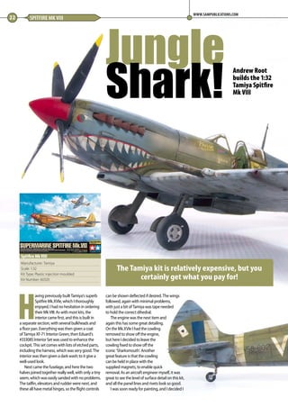H
aving previously built Tamiya’s superb
Spitfire Mk.XVIe, which I thoroughly
enjoyed, I had no hesitation in ordering
their Mk VIII. As with most kits, the
interior came first, and this is built in
a separate section, with several bulkheads and
a floor pan. Everything was then given a coat
of Tamiya XF-71 Interior Green, then Eduard’s
#333085 Interior Set was used to enhance the
cockpit. This set comes with lots of etched parts,
including the harness, which was very good. The
interior was then given a dark wash; to it give a
well-used look.
Next came the fuselage, and here the two
halves joined together really well, with only a tiny
seem,whichwaseasilysandedwithnoproblems.
The tailfin, elevators and rudder were next, and
these all have metal hinges, so the flight controls
can be shown deflected if desired. The wings
followed, again with minimal problems,
with just a bit of Tamiya was tape needed
to hold the correct dihedral.
The engine was the next item and
again this has some great detailing.
On the Mk.XVIe I had the cowling
removed to show off the engine,
but here I decided to leave the
cowling fixed to show off the
iconic ‘Sharksmouth’. Another
great feature is that the cowling
can be held in place with the
supplied magnets, to enable quick
removal. As an aircraft engineer myself, it was
great to see the level of surface detail on this kit,
and all the panel lines and rivets look so good. 
I was soon ready for painting, and I decided I
Jungle
Shark!
22 SPITFIRE MK VIII
WWW.SAMPUBLICATIONS.COM
The Tamiya kit is relatively expensive, but you
certainly get what you pay for!
Manufacturer: Tamiya
Scale: 1:32
Kit Type: Plastic injection moulded
Kit Number: 60320
Spitfire Mk VIII
Andrew Root
builds the 1:32
Tamiya Spitfire
Mk VIII
22-24-Spitfire-MA-0117.indd 22 11/12/2016 15:15
 