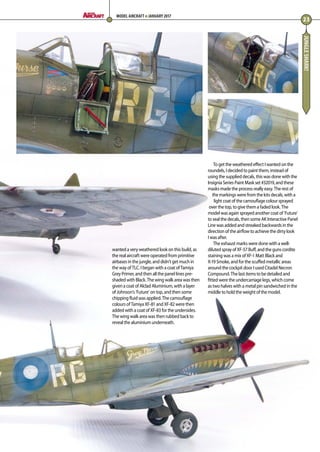 JUNGLESHARK!
wanted a very weathered look on this build, as
the real aircraft were operated from primitive
airbases in the jungle, and didn’t get much in
the way of TLC. I began with a coat of Tamiya
Grey Primer, and then all the panel lines pre-
shaded with Black. The wing walk area was then
given a coat of Alclad Aluminium, with a layer
of Johnson’s ‘Future’ on top, and then some
chipping fluid was applied. The camouflage
colours of Tamiya XF-81 and XF-82 were then
added with a coat of XF-83 for the undersides.
The wing walk area was then rubbed back to
reveal the aluminium underneath. 
To get the weathered effect I wanted on the
roundels, I decided to paint them, instead of
using the supplied decals, this was done with the
Insignia Series Paint Mask set #32019, and these
masks made the process really easy. The rest of
the markings were from the kits decals, with a
light coat of the camouflage colour sprayed
over the top, to give them a faded look. The
model was again sprayed another coat of ‘Future’
to seal the decals, then some AK Interactive Panel
Line was added and streaked backwards in the
direction of the airflow to achieve the dirty look
I was after. 
The exhaust marks were done with a well-
diluted spray of XF-57 Buff, and the guns cordite
staining was a mix of XF-1 Matt Black and
X-19 Smoke, and for the scuffed metallic areas
around the cockpit door I used Citadel Necron
Compound. The last items to be detailed and
fitted were the undercarriage legs, which come
as two halves with a metal pin sandwiched in the
middle to hold the weight of the model. 
23
MODEL AIRCRAFT JANUARY 2017
22-24-Spitfire-MA-0117.indd 23 11/12/2016 15:15
 