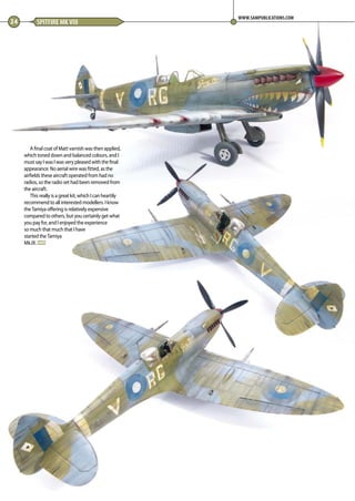A final coat of Matt varnish was then applied,
which toned down and balanced colours, and I
must say I was I was very pleased with the final
appearance. No aerial wire was fitted, as the
airfields these aircraft operated from had no
radios, so the radio set had been removed from
the aircraft. 
This really is a great kit, which I can heartily
recommend to all interested modellers. I know
the Tamiya offering is relatively expensive
compared to others, but you certainly get what
you pay for, and I enjoyed the experience
so much that much that I have
started the Tamiya
Mk.IX. MA
24 SPITFIRE MK VIII
WWW.SAMPUBLICATIONS.COM
22-24-Spitfire-MA-0117.indd 24 11/12/2016 15:16
 