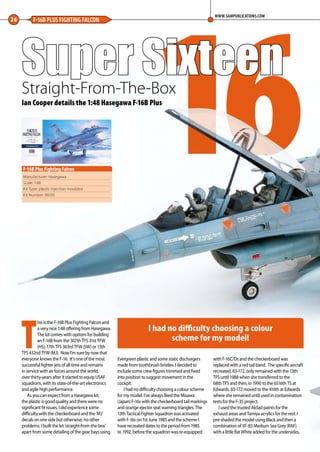 16Super SixteenStraight-From-The-Box
26 F-16B PLUS FIGHTING FALCON
WWW.SAMPUBLICATIONS.COM
Manufacturer: Hasegawa
Scale: 1:48
Kit Type: plastic injection moulded
Kit Number: 06195
F-16B Plus Fighting Falcon
Ian Cooper details the 1:48 Hasegawa F-16B Plus
T
his is the F-16B Plus Fighting Falcon and
a very nice 1:48 offering from Hasegawa.
The kit comes with options for building
an F-16B from the 307th TFS 31st TFW
(HS), 17th TFS 363rd TFW (SW) or 13th
TFS 432nd TFW (MJ). Now I’m sure by now that
everyone knows the F-16. It’s one of the most
successful fighter jets of all time and remains
in service with air forces around the world,
over thirty-years after it started to equip USAF
squadrons, with its state-of-the-art electronics
and agile high performance.
As you can expect from a Hasegawa kit,
the plastic is good quality and there were no
significant fit issues. I did experience some
difficulty with the checkerboard and the ‘MJ’
decals on one side but otherwise, no other
problems. I built the kit ‘straight-from-the box’
apart from some detailing of the gear bays using
Evergreen plastic and some static dischargers
made from toothbrush bristles. I decided to
include some crew figures trimmed and fixed
into position to suggest movement in the
cockpit.
I had no difficulty choosing a colour scheme
for my model. I’ve always liked the Misawa
(Japan) F-16s with the checkerboard tail markings
and orange ejector seat warning triangles. The
13th Tactical Fighter Squadron was activated
with F-16s on 1st June 1985 and the scheme I
have recreated dates to the period from 1985
to 1992, before the squadron was re-equipped
with F-16C/Ds and the checkerboard was
replaced with a red tail band. The specific aircraft
recreated, 83-172, only remained with the 13th
TFS until 1988 when she transferred to the
68th TFS and then, in 1990 to the 6516th TS at
Edwards. 83-172 moved to the 416th at Edwards
where she remained until used in contamination
tests for the F-35 project.
I used the trusted Alclad paints for the
exhaust areas and Tamiya acrylics for the rest. I
pre-shaded the model using Black and then a
combination of XF-83 Medium Sea Grey (RAF)
with a little flat White added for the undersides,
I had no difficulty choosing a colour
scheme for my model!
26-28-Super-16-MA-0117.indd 26 11/12/2016 15:20
 