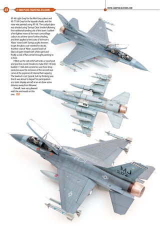 28 F-16B PLUS FIGHTING FALCON
WWW.SAMPUBLICATIONS.COM
XF-66 Light Grey for the Mid-Grey colour and
XF-77 IJN Grey for the topside shade, and the
nose was painted using XF-54. The cockpit glass
was shaded using Tamiya Clear Smoke following
the traditional sanding out of the seam. I added
a few lighter mixes of the main camouflage
colours to achieve some further shading,
and then applied a few coats of Johnson’s
‘Klear’ mixed with Tamiya acrylic thinners
to get the gloss coat needed for decals.
Another coat of ‘Klear’, a panel wash of
black oil paint mixed with white spirit and
finally a coat of flat varnish brought painting to
a close.
I filled up the rails with fuel tanks; a travel pod
and practice round missiles to make the F-16 look
loaded. F-16Bs did sometimes use three drop
tanks because the inclusion of the second seat
came at the expense of internal fuel capacity.
The loadout is not typical, but my thinking was
that it was about to depart for participation
as a static display aircraft at an air show some
distance away from Misawa!
Overall, I was very pleased
with the end result on this
one. MA
26-28-Super-16-MA-0117.indd 28 11/12/2016 15:22
 