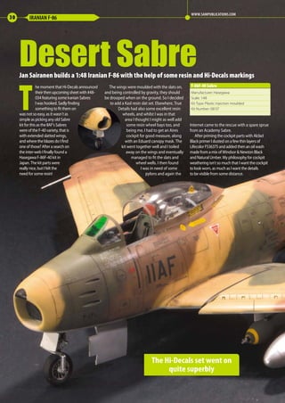 Jan Sairanen builds a 1:48 Iranian F-86 with the help of some resin and Hi-Decals markings
T
he moment that Hi-Decals announced
their then upcoming sheet with #48-
034 featuring some Iranian Sabres
I was hooked. Sadly finding
something to fit them on
was not so easy, as it wasn´t as
simple as picking any old Sabre
kit for this as the IIAF’s Sabres
were of the F-40 variety, that is
with extended slatted wings,
and where the blazes do I find
one of those? After a search on
the inter-web I finally found a
Hasegawa F-86F-40 kit in
Japan. The kit parts were
really nice, but I felt the
need for some resin!
The wings were moulded with the slats on,
and being controlled by gravity, they should
be drooped when on the ground. So I decided
to add a Kasl resin slat set. Elsewhere, True
Details had also some excellent resin
wheels, and whilst I was in that
area I thought I might as well add
some resin wheel bays too, and
being me, I had to get an Aires
cockpit for good measure, along
with an Eduard canopy mask. The
kit went together well and I toiled
away on the wings and eventually
managed to fit the slats and
wheel wells. I then found
I was in need of some
pylons and again the
Internet came to the rescue with a spare sprue
from an Academy Sabre.
After priming the cockpit parts with Alclad
Black primer I dusted on a few thin layers of
Lifecolor FS36375 and added then an oil wash
made from a mix of Windsor & Newton Black
and Natural Umber. My philosophy for cockpit
weathering isn`t so much that I want the cockpit
to look worn, as much as I want the details
to be visible from some distance.
Desert Sabre
30 IRANIAN F-86
WWW.SAMPUBLICATIONS.COM
The Hi-Decals set went on
quite superbly
Manufacturer: Hasegawa
Scale: 1:48
Kit Type: Plastic injection moulded
Kit Number: 08137
F-86F-40 Sabre
30-32-Desert-Sabre-MA-0117.indd 30 11/12/2016 15:20
 