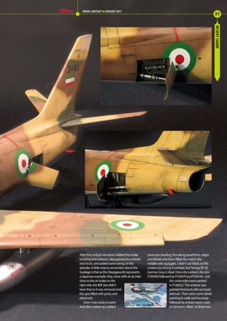 DESERTSABRE
After the cockpit was done I added the intake
trunking and exhaust, I also painted the wheels
and struts, and added some wiring on the
airbrake. A little note to remember about the
fuselage is that as the Hasegawa kit represents
a Japanese example, they came with an air inlet
close to the air brake on the
right side, the IIAF jets didn’t
have that so it was removed and
the spot filled with putty and
plasticard.
Soon I was ready to paint
and after a clean up I added
some pre-shading, first along panel lines, edges
and details and then I filled the void in the
middle with squiggles. I didn’t use black, as this
creates too strong a contrast, but Tamiya XF-63
German Grey is ideal. Once dry I added Lifecolor
FS30400 followed by FS34079 and FS30140, and
the undersides were painted
in FS36622. The scheme was
painted freehand with my Iwata
airbrush. Then came some detail
painting in wells and housings
followed by at least seven coats
of Johnson’s ‘Klear’ so there was
31
MODEL AIRCRAFT JANUARY 2017
30-32-Desert-Sabre-MA-0117.indd 31 11/12/2016 15:20
 