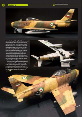 no need further polishing. The Hi-Decals set went
on superbly with Micro-Sol and Micro-Set, and
for the stencils I used some Hasegawa decals. I
let it all cure for a day or so before starting with
the last leg, the weathering process. First of a
pin-wash was applied into the panel lines, and
I used the same mixture of artist oils as before.
Then I used a combination of MIG Pigments,
AK Interactive washes and filters and Tamiya
weathering sets to add rain marks, dirt streaks
and lubricant and fuel leaks. When done I sealed
everything in with a coat of Alclad Flat before
starting the final assembly.
In the end I was quite pleased with the build,
and my thanks go to Tom Cooper and Diego
of Hi-Decal, as these gents have a tremendous
knowledge of the IIAF and later IRIAF and I´m
thankful to them for keeping me on the straight
and narrow with pictures and answering my
queries. MA
32 IRANIAN F-86
WWW.SAMPUBLICATIONS.COM
30-32-Desert-Sabre-MA-0117.indd 32 11/12/2016 15:21
 