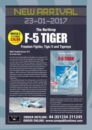 MDFSD 5
F-5 TIGER
£14.99
+£3.00P&P
5
M D F
SCALED DOWN
ORDER HOTLINE: 44 (0)1234 211245
ORDER ONLINE: www.sampublications.com
MDF Scaled Down #5
By Andy Evans
One of the most enduring military aircraft designs ever produced, the F-5
series has served for more than four decades since its initial flight on July
31, 1963. The F-5 remains an agile, highly manoeuvrable, reliable
supersonic fighter; lead-in trainer and ‘aggressor’, combining advanced
aerodynamic design, engine performance and low operating costs. More
than 2,600 were built by Northrop and with even more built under co-
production and licensing agreements with Canada, the Republic of
China, the Republic of Korea, Spain and Switzerland. From the F-5's first
delivery in 1964 to its final one in 1989, every aircraft has delivered the
performance as promised, and approximately two-thirds of the original
production F-5's remain operational in twenty-six countries, including the
United States.
Being smaller and simpler than contemporaries such as the F-4, the
F-5 cost less to both purchase and operate, making it a popular export
aircraft. The F-5A ‘Freedom Fighter’ entered service in the early 1960s,
and although the USAF at the time had no acknowledged need for a
light fighter, it did procure roughly 1,200 T-38 Talons, which were di-
rectly based on the F-5 design. After winning the International Fighter
Aircraft competition in 1970, a program aimed at providing effective
low-cost fighters to American allies, Northrop introduced the second-
generation F-5E ‘Tiger II’ in 1972. The F-5 was also developed into a
dedicated reconnaissance version, the RF-5 ‘Tigereye’ and the
ill-fated F-20 ‘Tigershark’. For the F-5 it has been a fast ride
into aviation history!
The story of the F-5 is brought to life in this new MDF Scaled
Down from SAM Publications, and the types background; oper-
ators, colour schemes and roles are all included, along with
colour profiles, technical diagrams and extensive walk arounds.
This is a must have book for the enthusiast and modeller alike.
NEW ARRIVAL
23-01-2017
The Northrop
F-5TIGERFreedom Fighter, Tiger II and Tigereye
Cover: Illustration Purposes Only
SAM-MDSD-05-Tiger-Ad_Layout 1 11/12/2016 14:44 Page 1
 