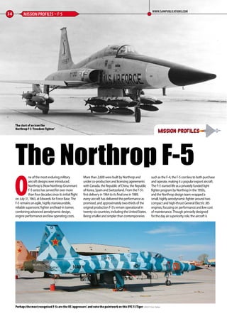 O
ne of the most enduring military
aircraft designs ever introduced,
Northrop’s (Now Northrop Grumman)
F-5 series has served for over more
than four decades since its initial flight
on July 31, 1963, at Edwards Air Force Base. The
F-5 remains an agile, highly manoeuvrable,
reliable supersonic fighter and lead-in trainer,
combining advanced aerodynamic design,
engine performance and low operating costs.
More than 2,600 were built by Northrop and
under co-production and licensing agreements
with Canada, the Republic of China, the Republic
of Korea, Spain and Switzerland. From the F-5’s
first delivery in 1964 to its final one in 1989,
every aircraft has delivered the performance as
promised, and approximately two-thirds of the
original production F-5’s remain operational in
twenty-six countries, including the United States.
Being smaller and simpler than contemporaries
such as the F-4, the F-5 cost less to both purchase
and operate, making it a popular export aircraft.
The F-5 started life as a privately funded light
fighter program by Northrop in the 1950s,
and the Northrop design team wrapped a
small, highly aerodynamic fighter around two
compact and high-thrust General Electric J85
engines, focusing on performance and low cost
of maintenance. Though primarily designed
for the day air superiority role, the aircraft is
34 MISSION PROFILES – F-5
WWW.SAMPUBLICATIONS.COM
mission profilesmission profiles
The Northrop F-5
Perhaps the most recognised F-5s are the US ‘aggressors’ and note the paintwork on this VFC-13 Tiger CREDIT: Dan Tekker
The start of an icon the
Northrop F-5 ‘Freedom Fighter’
34-37-Mission-Profiles-F-5-MA-0117.indd 34 11/12/2016 15:20
 