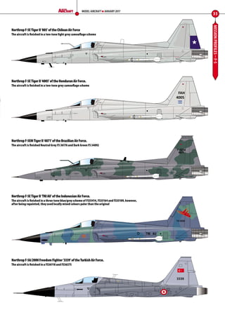 MISSIONPROFILES–F-5
35
MODEL AIRCRAFT JANUARY 2017
NorthropF-5ETigerII‘805’oftheChileanAirForce
The aircraft is finished in a two-tone light grey camouflage scheme
NorthropF-5ETigerII‘TNIAU’oftheIndonesianAirForce.
The aircraft is finished in a three-tone blue/grey scheme of FS35414, FS35164 and FS35109, however,
after being repainted, they used locally mixed colours paler than the original
NorthropF-5EMTigerII‘4871’oftheBrazilianAirForce.
The aircraft is finished Neutral Grey FS 36176 and Dark Green FS 34092
NorthropF-5ETigerII‘4005’oftheHonduranAirForce.
The aircraft is finished in a two-tone grey camouflage scheme
NorthropF-5A/2000FreedomFighter‘3339’oftheTurkishAirForce.
The aircraft is finished in a FS36118 and FS36375
34-37-Mission-Profiles-F-5-MA-0117.indd 35 11/12/2016 15:20
 